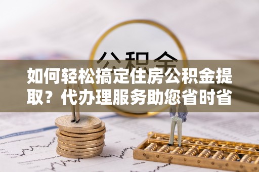 安塞如何轻松搞定住房公积金提取？代办理服务助您省时省力