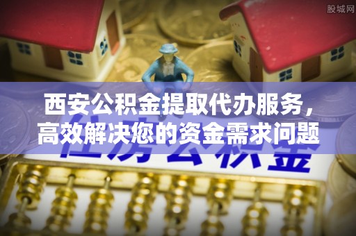 安塞西安公积金提取代办服务，高效解决您的资金需求问题