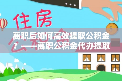 安塞离职后如何高效提取公积金？——离职公积金代办提取全流程解析