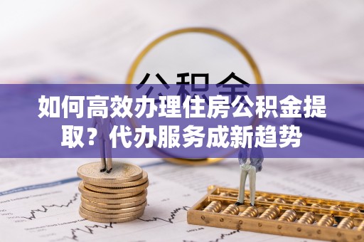 安塞如何高效办理住房公积金提取？代办服务成新趋势