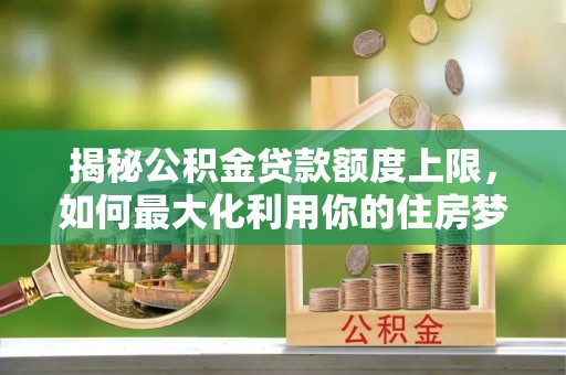 安塞揭秘公积金贷款额度上限，如何最大化利用你的住房梦想资金？