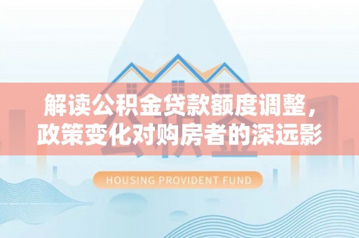 安塞解读公积金贷款额度调整，政策变化对购房者的深远影响