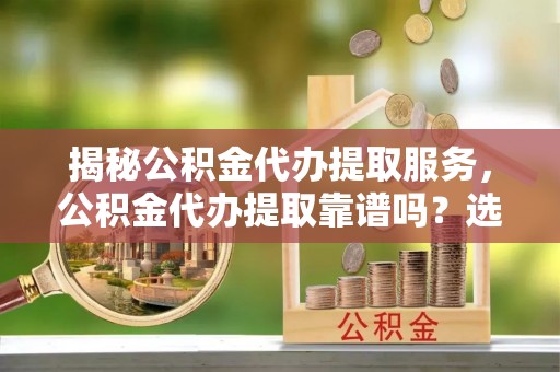 安塞揭秘公积金代办提取服务，公积金代办提取靠谱吗？选择需谨慎