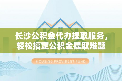 安塞长沙公积金代办提取服务，轻松搞定公积金提取难题