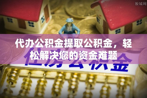 安塞代办公积金提取公积金，轻松解决您的资金难题