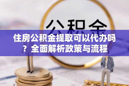 安塞住房公积金提取可以代办吗？全面解析政策与流程