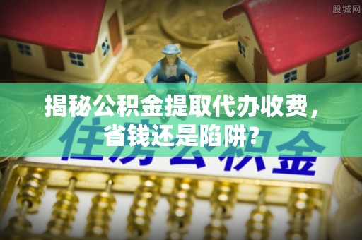 安塞揭秘公积金提取代办收费，省钱还是陷阱？
