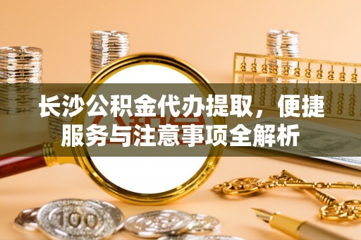 安塞长沙公积金代办提取，便捷服务与注意事项全解析