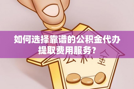 安塞如何选择靠谱的公积金代办提取费用服务？