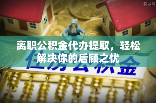 安塞离职公积金代办提取，轻松解决你的后顾之忧