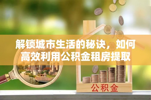 安塞解锁城市生活的秘诀，如何高效利用公积金租房提取