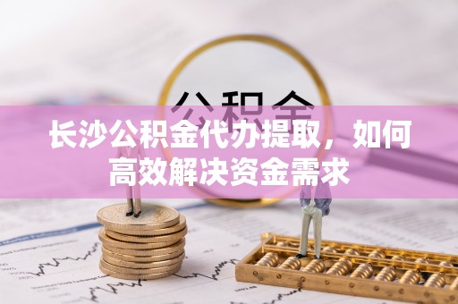 安塞长沙公积金代办提取，如何高效解决资金需求