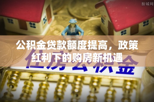 安塞公积金贷款额度提高，政策红利下的购房新机遇