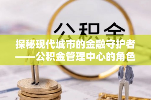 安塞探秘现代城市的金融守护者——公积金管理中心的角色与使命