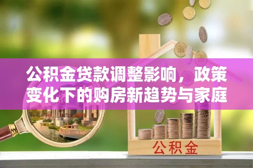 安塞公积金贷款调整影响，政策变化下的购房新趋势与家庭财务规划