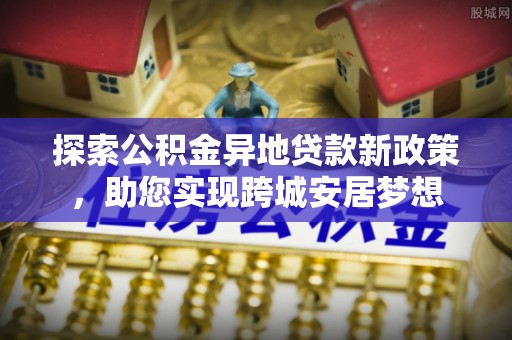 安塞探索公积金异地贷款新政策，助您实现跨城安居梦想